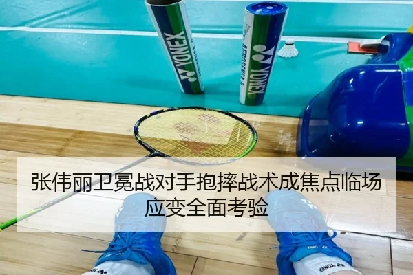 张伟丽卫冕战对手抱摔战术成焦点临场应变全面考验